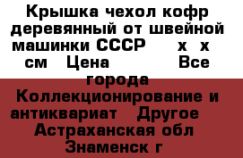 Крышка чехол кофр деревянный от швейной машинки СССР 50.5х22х25 см › Цена ­ 1 000 - Все города Коллекционирование и антиквариат » Другое   . Астраханская обл.,Знаменск г.